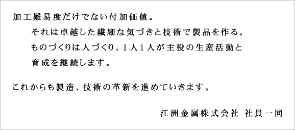 加工難易度だけでない付加価値。それは卓越した繊細な気づきと技術で製品を作る。ものづくりは人づくり、１人１人が主役の生産活動と育成を継続します。これからも製造、技術の革新を進めていきます。江洲金属株式会社 社員一同